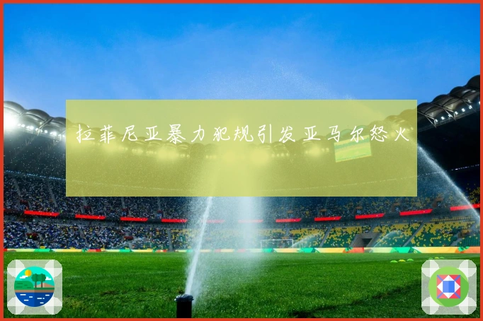 拉菲尼亚暴力犯规引发亚马尔怒火