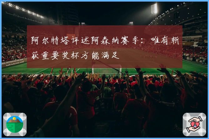 阿尔特塔评述阿森纳赛季：唯有斩获重要奖杯方能满足