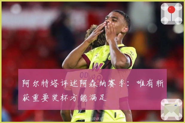 阿尔特塔评述阿森纳赛季：唯有斩获重要奖杯方能满足