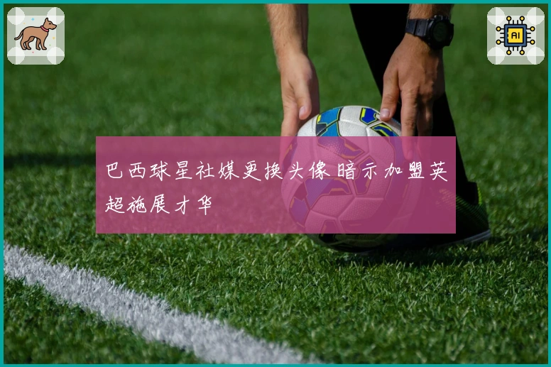 巴西球星社媒更换头像 暗示加盟英超施展才华