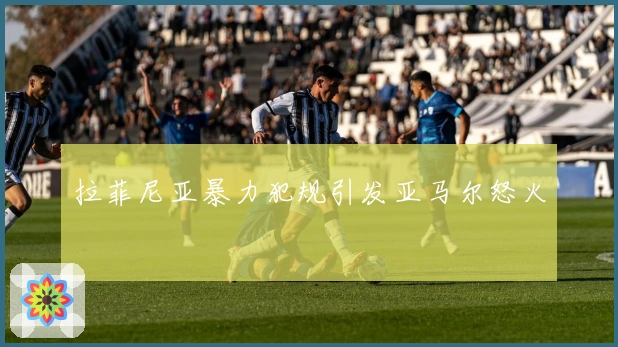 拉菲尼亚暴力犯规引发亚马尔怒火